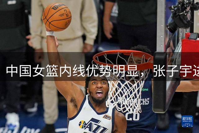 中国女篮内线优势明显，张子宇进攻效率获认可
