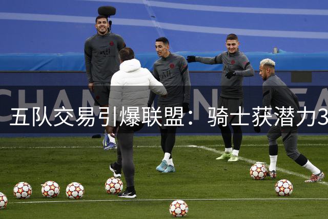 五队交易引爆联盟：骑士获潜力3D悍将 掘金忍痛割爱避税
