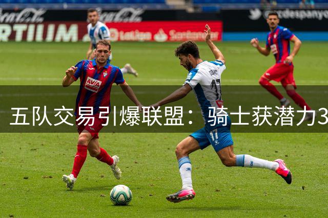 五队交易引爆联盟：骑士获潜力3D悍将 掘金忍痛割爱避税