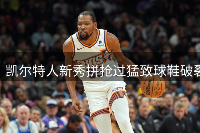 凯尔特人新秀拼抢过猛致球鞋破裂，球队守住优势取胜