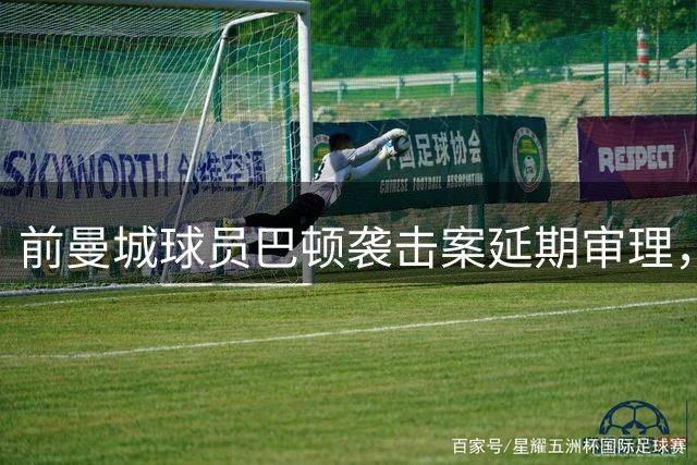前曼城球员巴顿袭击案延期审理，或将继续羁押半年