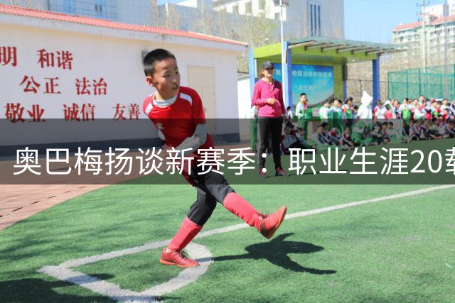 奥巴梅扬谈新赛季：职业生涯20载，热爱不减
