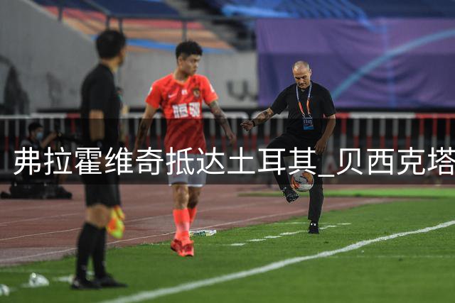 弗拉霍维奇抵达土耳其 贝西克塔斯官宣新援加盟