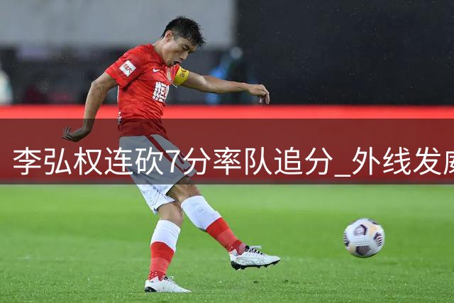 李弘权连砍7分率队追分 外线发威助球队缩小差距