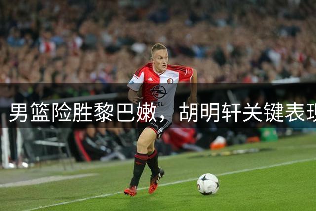 男篮险胜黎巴嫩，胡明轩关键表现引热议