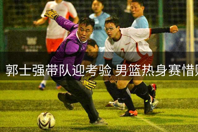 郭士强带队迎考验 男篮热身赛惜败新西兰