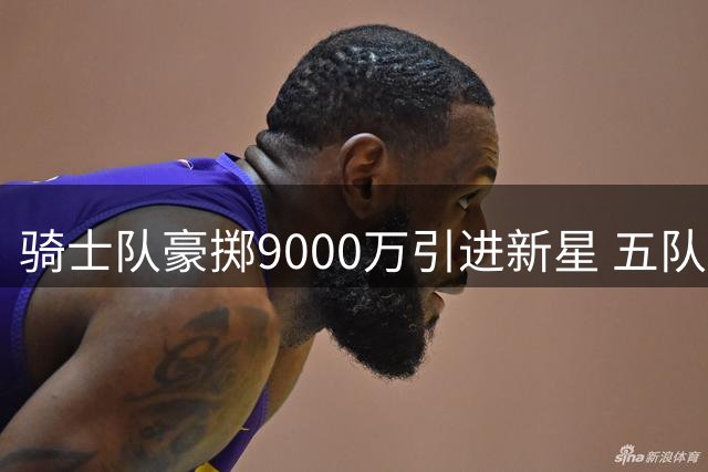骑士队豪掷9000万引进新星 五队大交易引发连锁反应