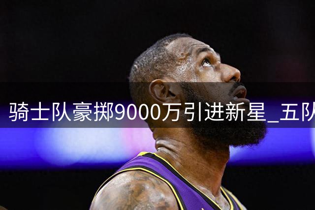 骑士队豪掷9000万引进新星 五队大交易引发连锁反应